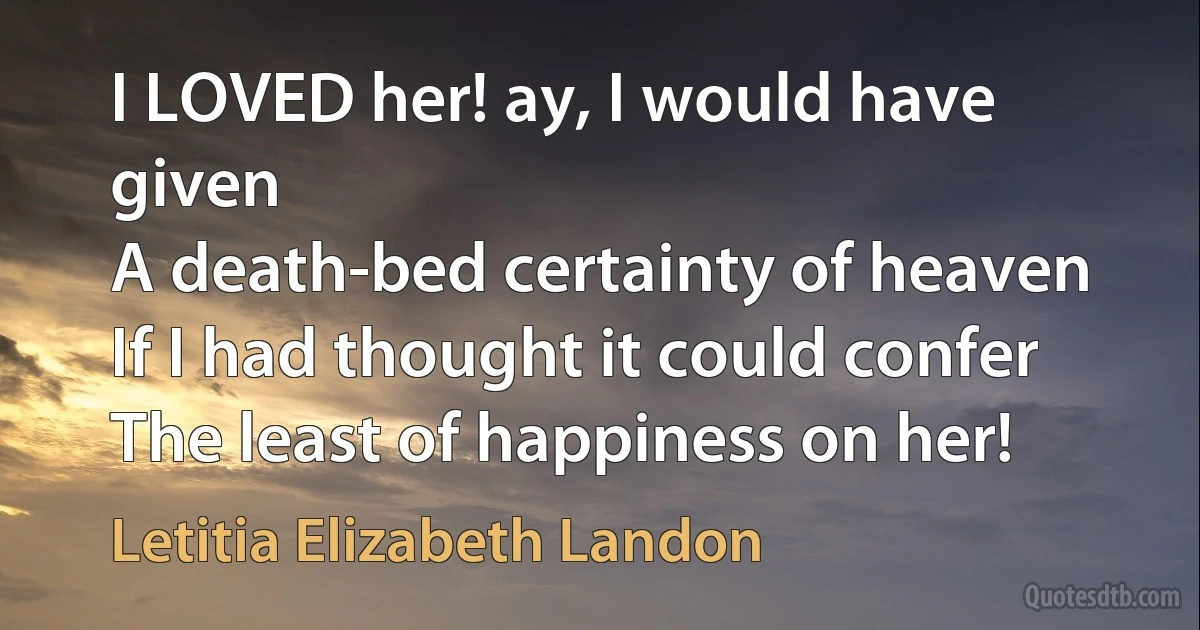 I LOVED her! ay, I would have given
A death-bed certainty of heaven
If I had thought it could confer
The least of happiness on her! (Letitia Elizabeth Landon)