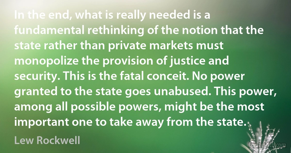 In the end, what is really needed is a fundamental rethinking of the notion that the state rather than private markets must monopolize the provision of justice and security. This is the fatal conceit. No power granted to the state goes unabused. This power, among all possible powers, might be the most important one to take away from the state. (Lew Rockwell)