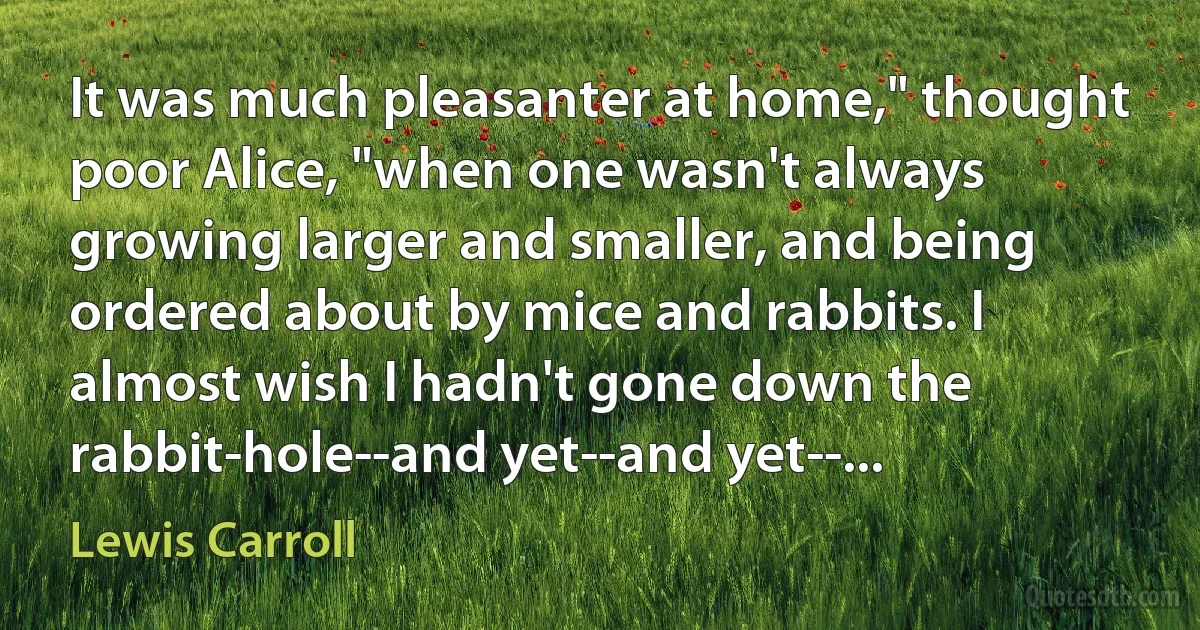 It was much pleasanter at home," thought poor Alice, "when one wasn't always growing larger and smaller, and being ordered about by mice and rabbits. I almost wish I hadn't gone down the rabbit-hole--and yet--and yet--... (Lewis Carroll)