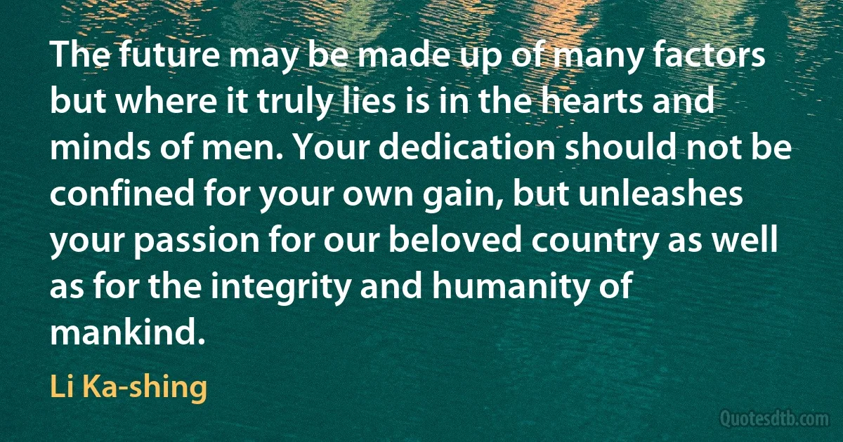 The future may be made up of many factors but where it truly lies is in the hearts and minds of men. Your dedication should not be confined for your own gain, but unleashes your passion for our beloved country as well as for the integrity and humanity of mankind. (Li Ka-shing)