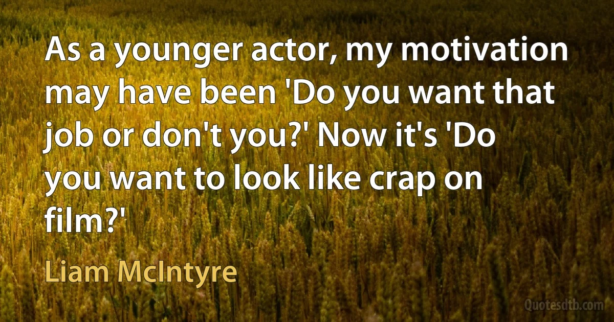 As a younger actor, my motivation may have been 'Do you want that job or don't you?' Now it's 'Do you want to look like crap on film?' (Liam McIntyre)