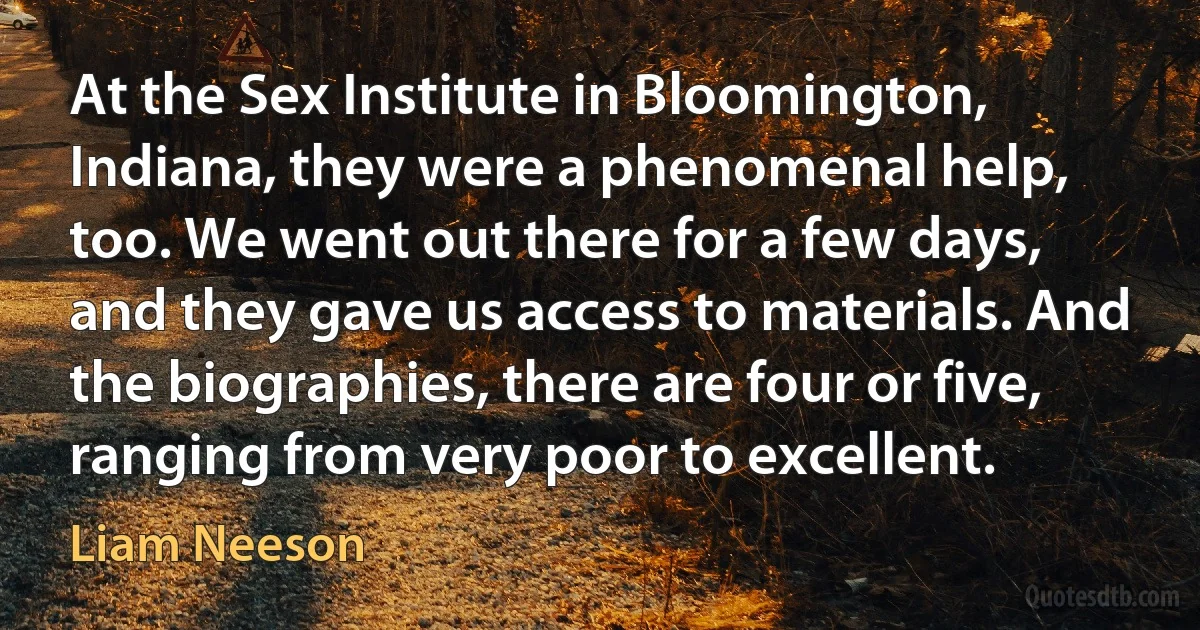 At the Sex Institute in Bloomington, Indiana, they were a phenomenal help, too. We went out there for a few days, and they gave us access to materials. And the biographies, there are four or five, ranging from very poor to excellent. (Liam Neeson)