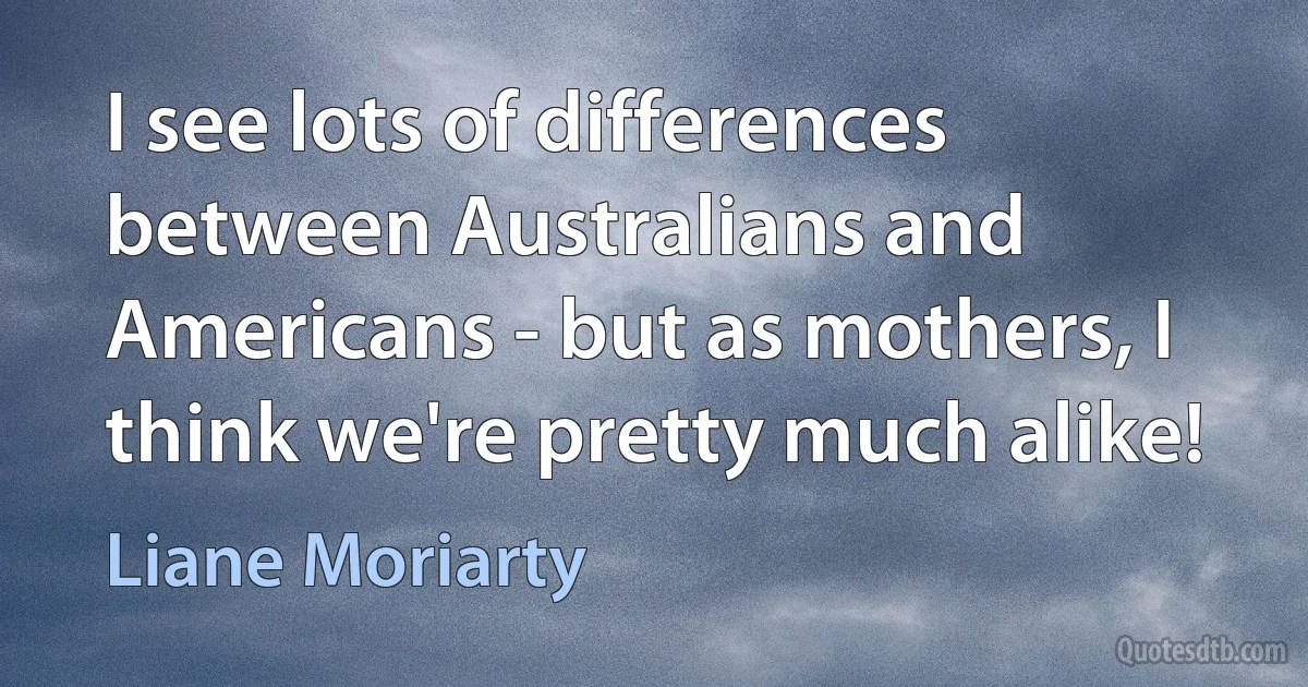 I see lots of differences between Australians and Americans - but as mothers, I think we're pretty much alike! (Liane Moriarty)