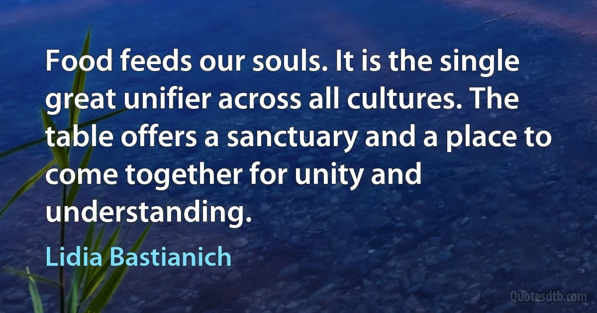 Food feeds our souls. It is the single great unifier across all cultures. The table offers a sanctuary and a place to come together for unity and understanding. (Lidia Bastianich)