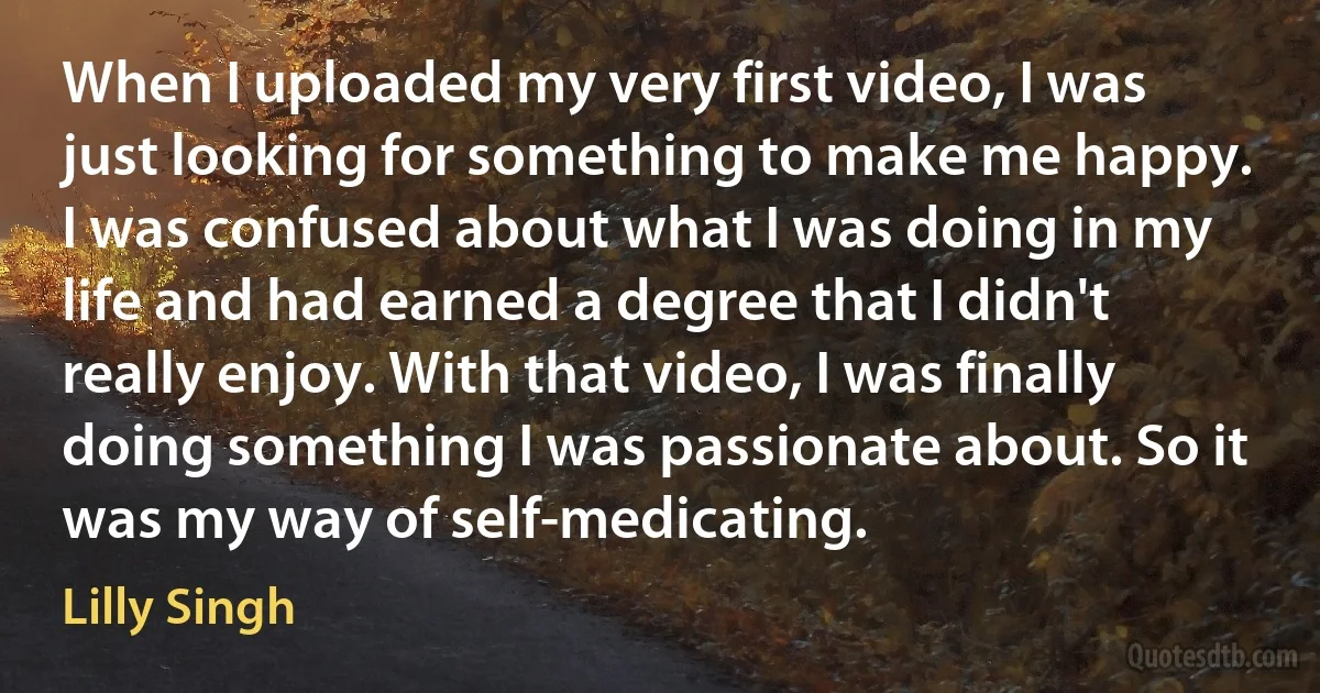 When I uploaded my very first video, I was just looking for something to make me happy. I was confused about what I was doing in my life and had earned a degree that I didn't really enjoy. With that video, I was finally doing something I was passionate about. So it was my way of self-medicating. (Lilly Singh)