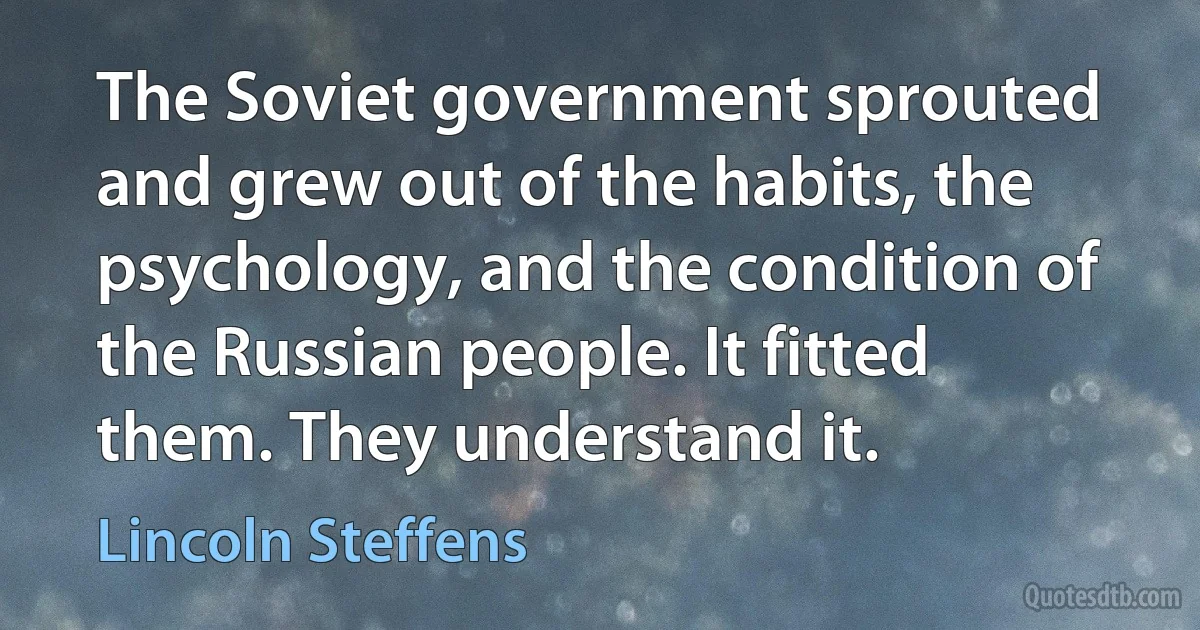 The Soviet government sprouted and grew out of the habits, the psychology, and the condition of the Russian people. It fitted them. They understand it. (Lincoln Steffens)