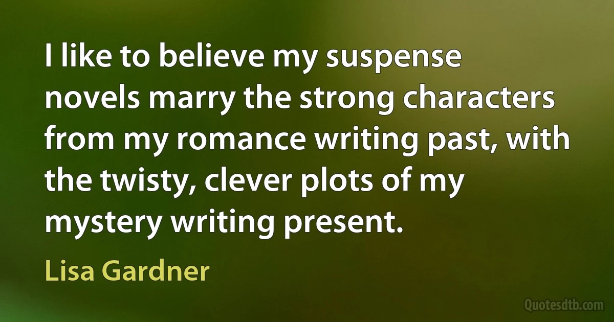 I like to believe my suspense novels marry the strong characters from my romance writing past, with the twisty, clever plots of my mystery writing present. (Lisa Gardner)