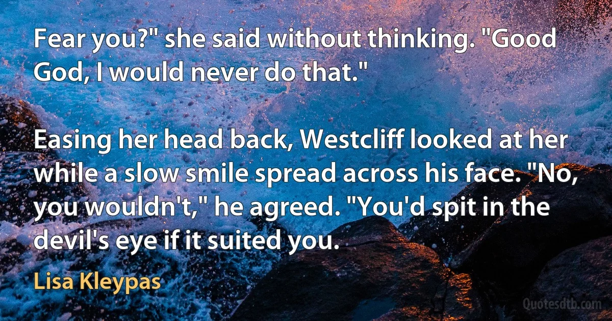 Fear you?" she said without thinking. "Good God, I would never do that."

Easing her head back, Westcliff looked at her while a slow smile spread across his face. "No, you wouldn't," he agreed. "You'd spit in the devil's eye if it suited you. (Lisa Kleypas)