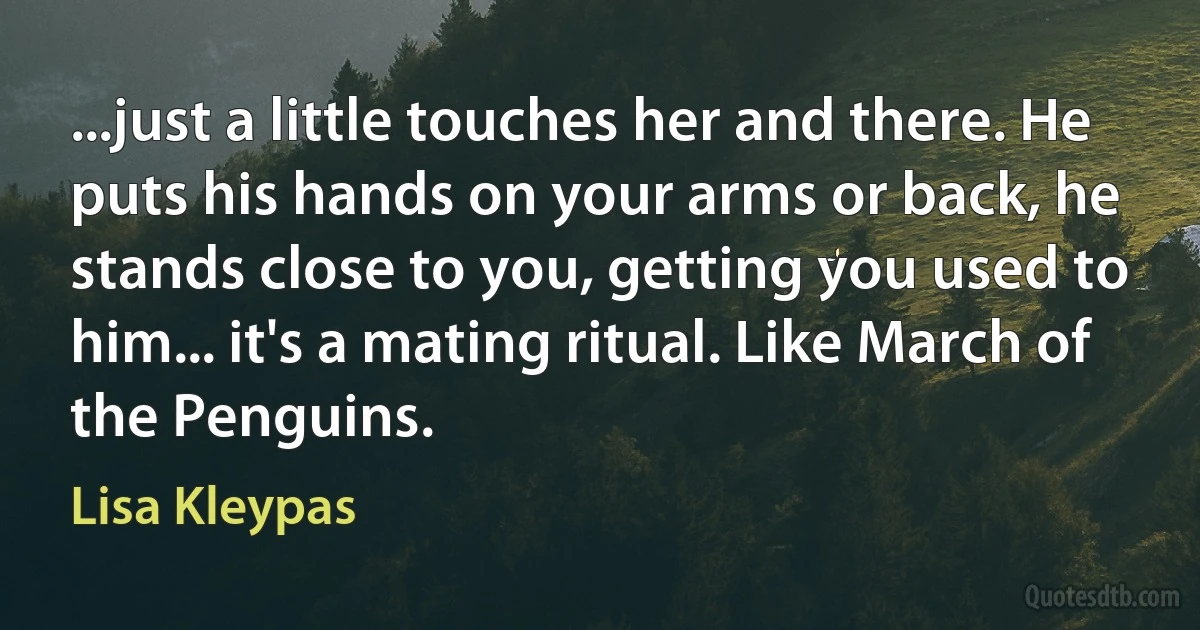 ...just a little touches her and there. He puts his hands on your arms or back, he stands close to you, getting you used to him... it's a mating ritual. Like March of the Penguins. (Lisa Kleypas)