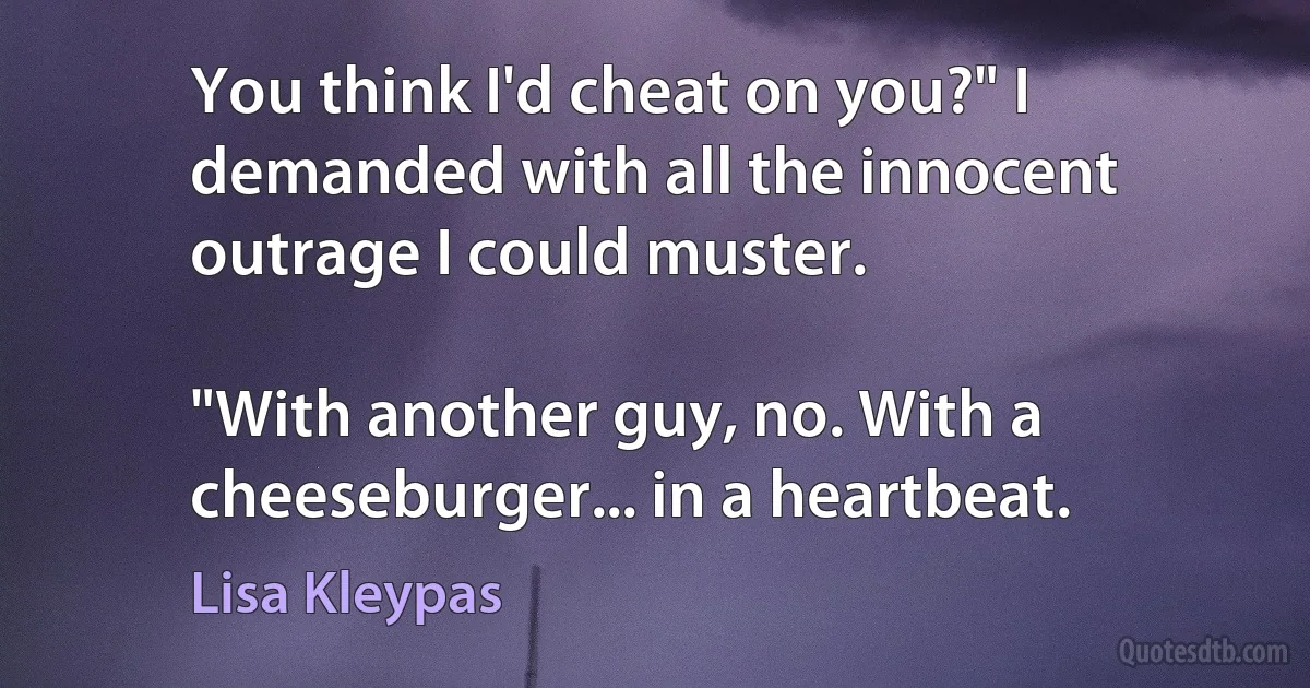 You think I'd cheat on you?" I demanded with all the innocent outrage I could muster.

"With another guy, no. With a cheeseburger... in a heartbeat. (Lisa Kleypas)