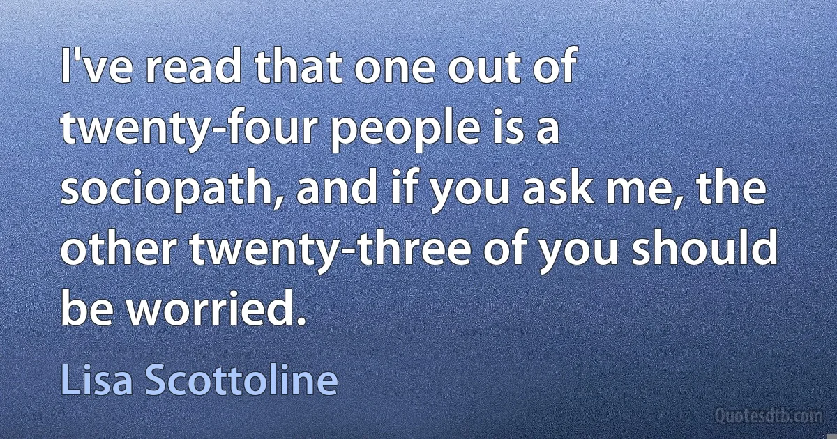 I've read that one out of twenty-four people is a sociopath, and if you ask me, the other twenty-three of you should be worried. (Lisa Scottoline)