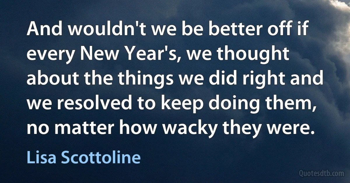 And wouldn't we be better off if every New Year's, we thought about the things we did right and we resolved to keep doing them, no matter how wacky they were. (Lisa Scottoline)