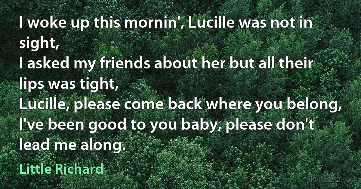 I woke up this mornin', Lucille was not in sight,
I asked my friends about her but all their lips was tight,
Lucille, please come back where you belong,
I've been good to you baby, please don't lead me along. (Little Richard)