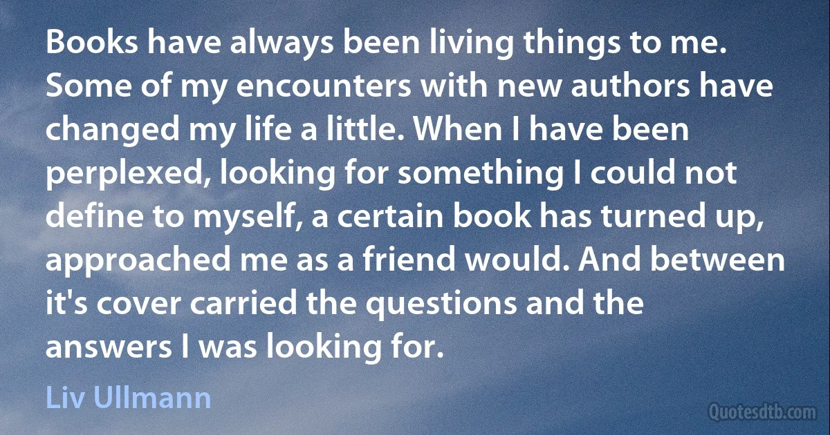 Books have always been living things to me. Some of my encounters with new authors have changed my life a little. When I have been perplexed, looking for something I could not define to myself, a certain book has turned up, approached me as a friend would. And between it's cover carried the questions and the answers I was looking for. (Liv Ullmann)