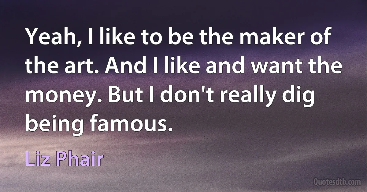 Yeah, I like to be the maker of the art. And I like and want the money. But I don't really dig being famous. (Liz Phair)