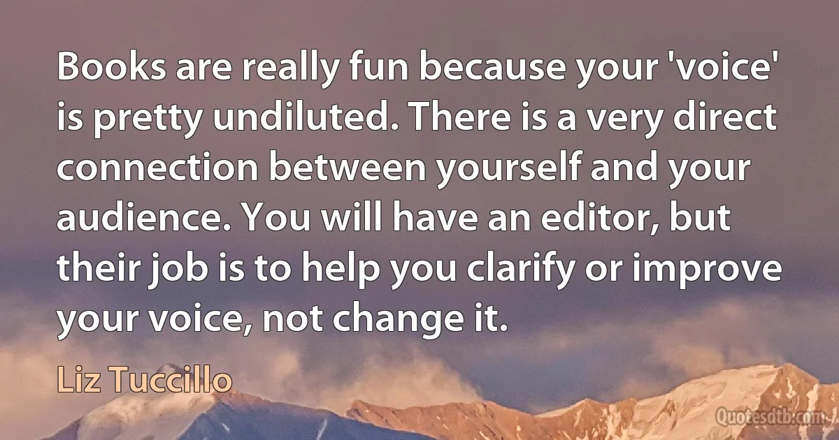 Books are really fun because your 'voice' is pretty undiluted. There is a very direct connection between yourself and your audience. You will have an editor, but their job is to help you clarify or improve your voice, not change it. (Liz Tuccillo)