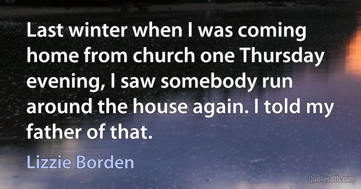 Last winter when I was coming home from church one Thursday evening, I saw somebody run around the house again. I told my father of that. (Lizzie Borden)