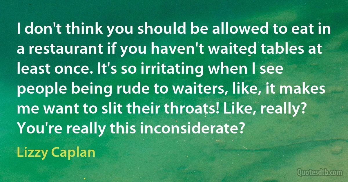 I don't think you should be allowed to eat in a restaurant if you haven't waited tables at least once. It's so irritating when I see people being rude to waiters, like, it makes me want to slit their throats! Like, really? You're really this inconsiderate? (Lizzy Caplan)