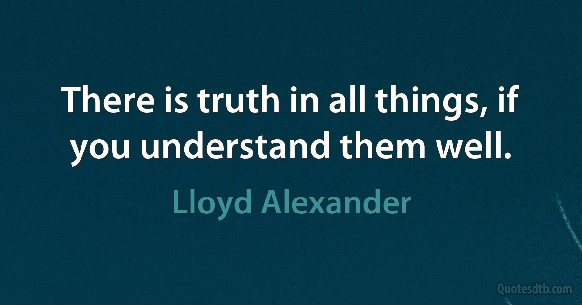 There is truth in all things, if you understand them well. (Lloyd Alexander)