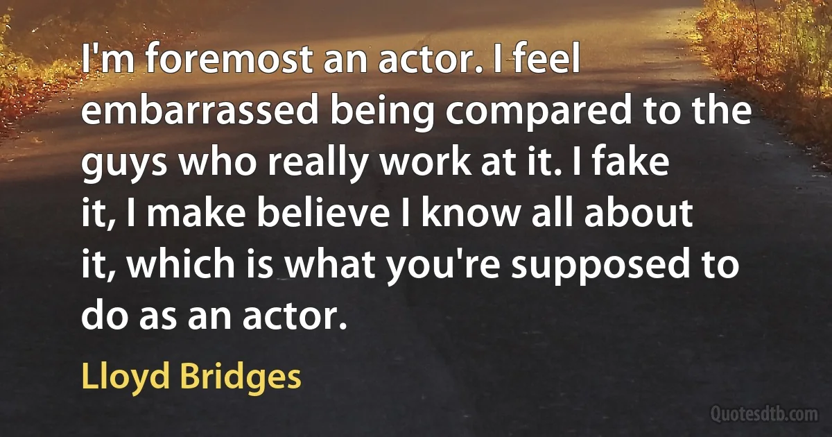 I'm foremost an actor. I feel embarrassed being compared to the guys who really work at it. I fake it, I make believe I know all about it, which is what you're supposed to do as an actor. (Lloyd Bridges)