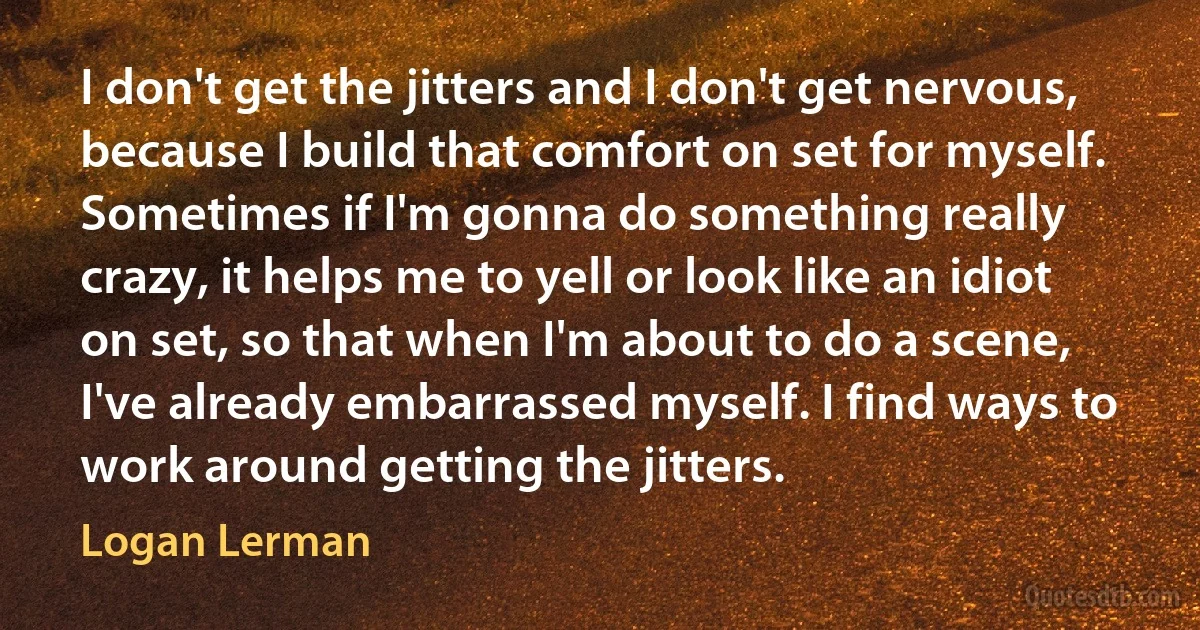 I don't get the jitters and I don't get nervous, because I build that comfort on set for myself. Sometimes if I'm gonna do something really crazy, it helps me to yell or look like an idiot on set, so that when I'm about to do a scene, I've already embarrassed myself. I find ways to work around getting the jitters. (Logan Lerman)