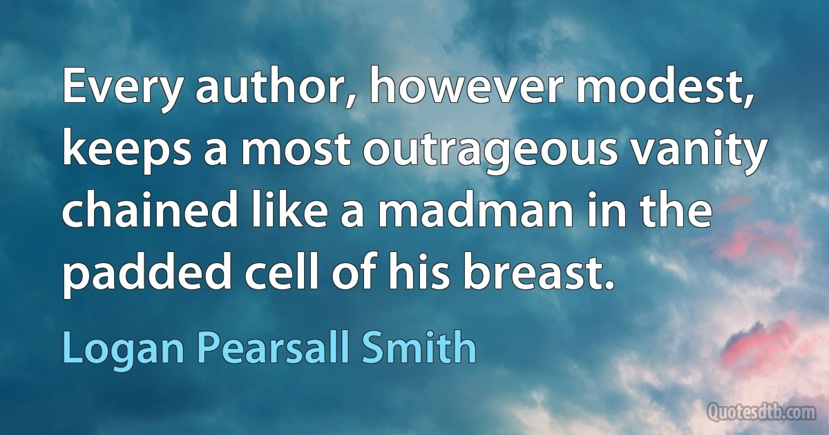 Every author, however modest, keeps a most outrageous vanity chained like a madman in the padded cell of his breast. (Logan Pearsall Smith)