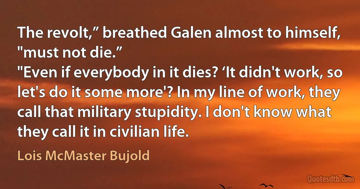 The revolt,” breathed Galen almost to himself, "must not die.”
"Even if everybody in it dies? ‘It didn't work, so let's do it some more'? In my line of work, they call that military stupidity. I don't know what they call it in civilian life. (Lois McMaster Bujold)