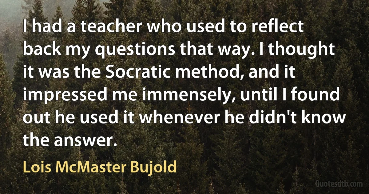 I had a teacher who used to reflect back my questions that way. I thought it was the Socratic method, and it impressed me immensely, until I found out he used it whenever he didn't know the answer. (Lois McMaster Bujold)