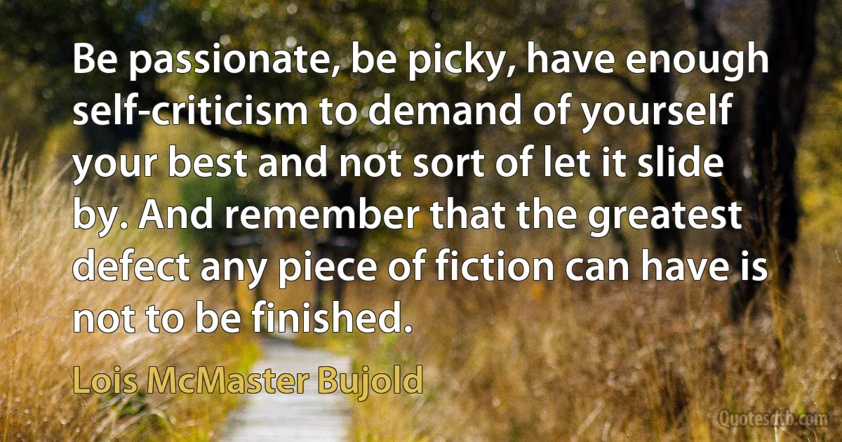 Be passionate, be picky, have enough self-criticism to demand of yourself your best and not sort of let it slide by. And remember that the greatest defect any piece of fiction can have is not to be finished. (Lois McMaster Bujold)