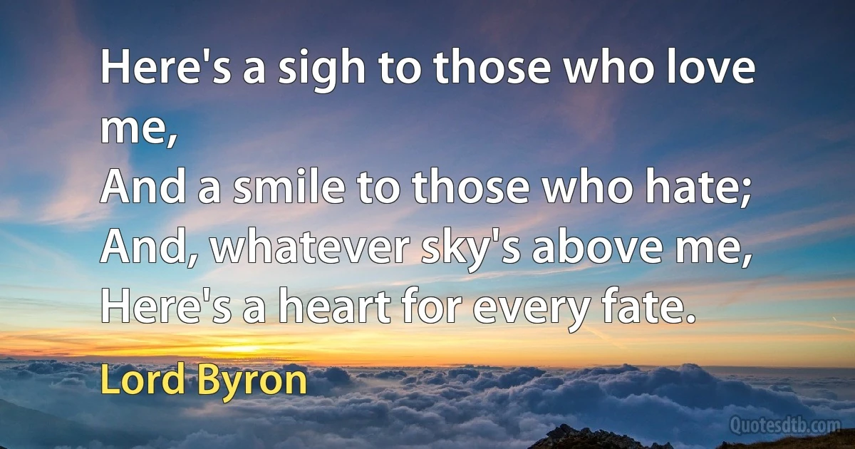 Here's a sigh to those who love me,
And a smile to those who hate;
And, whatever sky's above me,
Here's a heart for every fate. (Lord Byron)