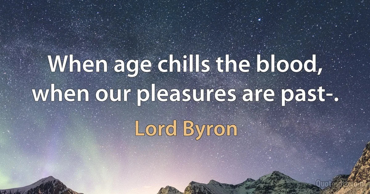 When age chills the blood, when our pleasures are past-. (Lord Byron)