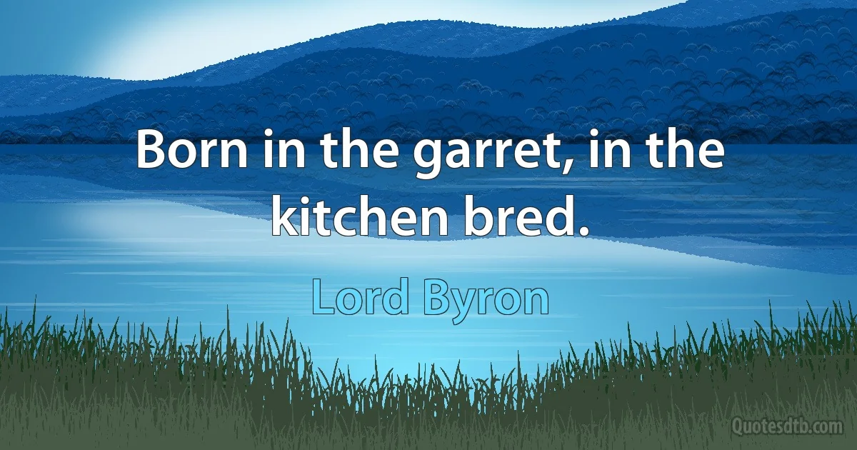 Born in the garret, in the kitchen bred. (Lord Byron)