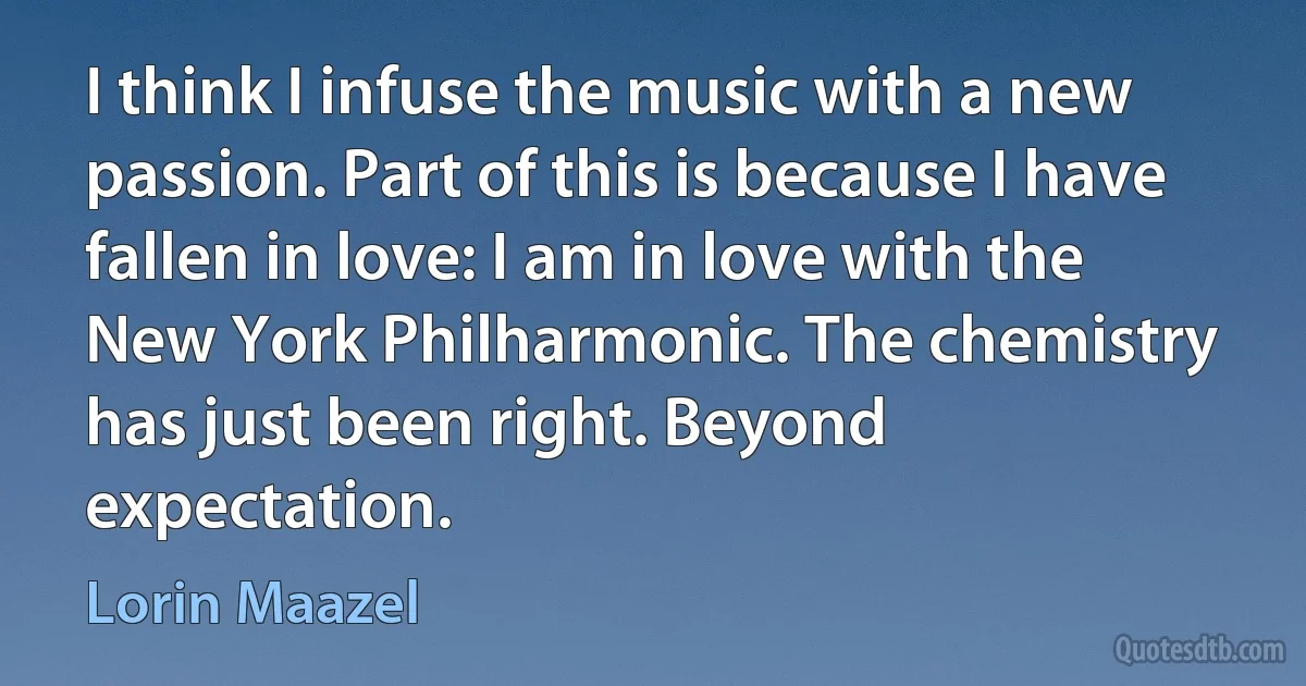 I think I infuse the music with a new passion. Part of this is because I have fallen in love: I am in love with the New York Philharmonic. The chemistry has just been right. Beyond expectation. (Lorin Maazel)