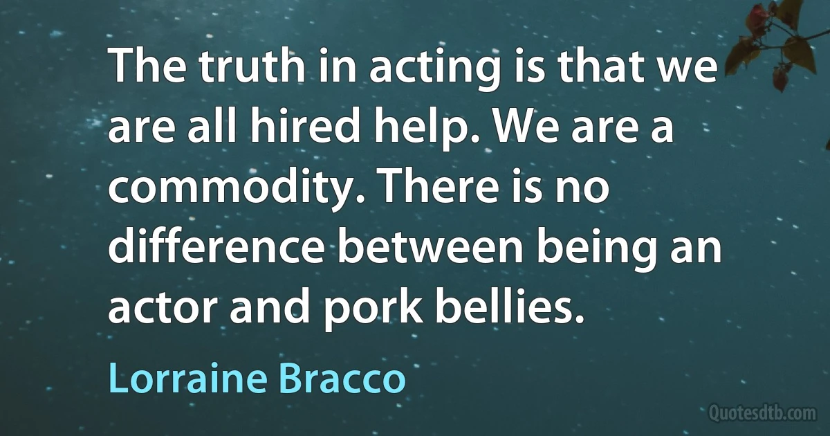 The truth in acting is that we are all hired help. We are a commodity. There is no difference between being an actor and pork bellies. (Lorraine Bracco)