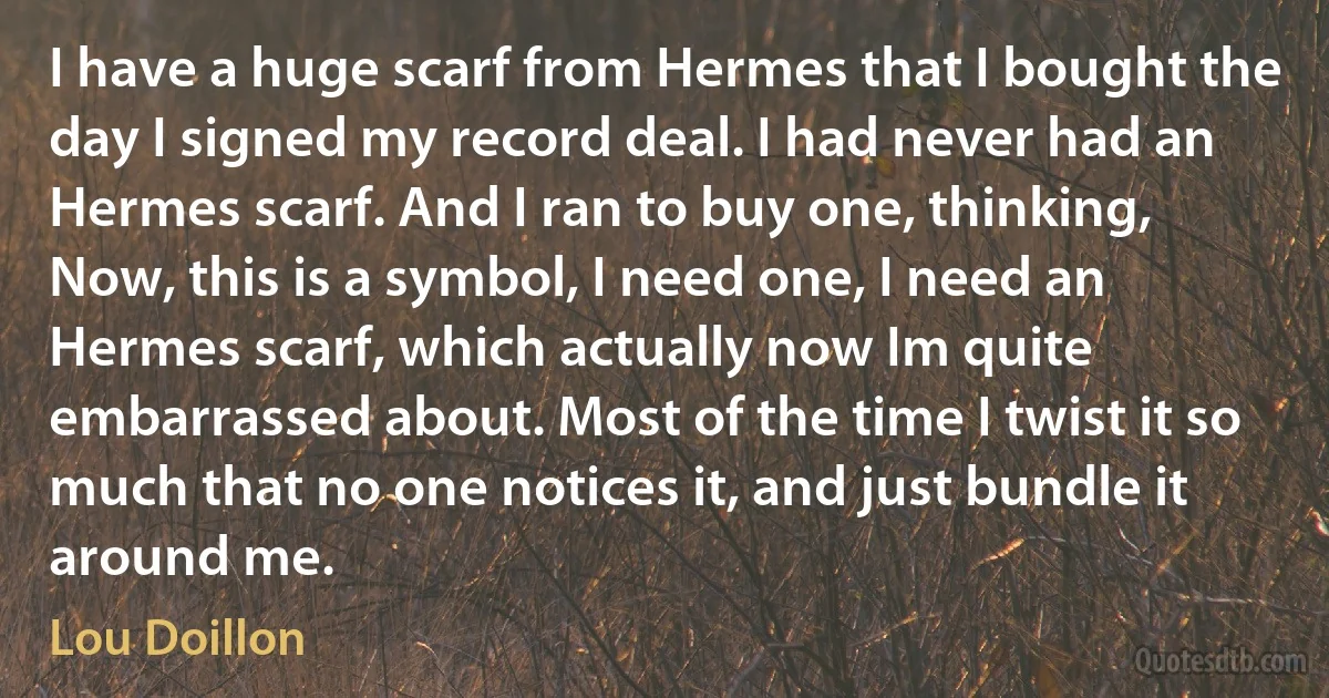 I have a huge scarf from Hermes that I bought the day I signed my record deal. I had never had an Hermes scarf. And I ran to buy one, thinking, Now, this is a symbol, I need one, I need an Hermes scarf, which actually now Im quite embarrassed about. Most of the time I twist it so much that no one notices it, and just bundle it around me. (Lou Doillon)