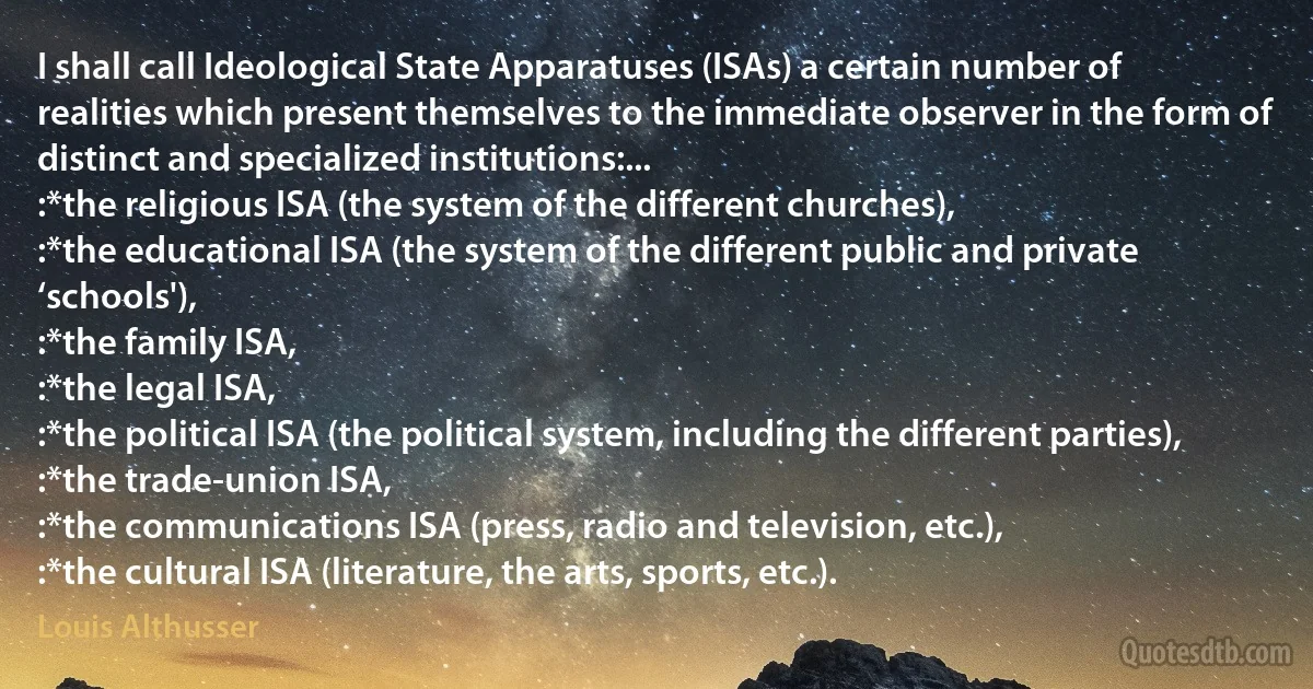 I shall call Ideological State Apparatuses (ISAs) a certain number of realities which present themselves to the immediate observer in the form of distinct and specialized institutions:...
:*the religious ISA (the system of the different churches),
:*the educational ISA (the system of the different public and private ‘schools'),
:*the family ISA,
:*the legal ISA,
:*the political ISA (the political system, including the different parties),
:*the trade-union ISA,
:*the communications ISA (press, radio and television, etc.),
:*the cultural ISA (literature, the arts, sports, etc.). (Louis Althusser)