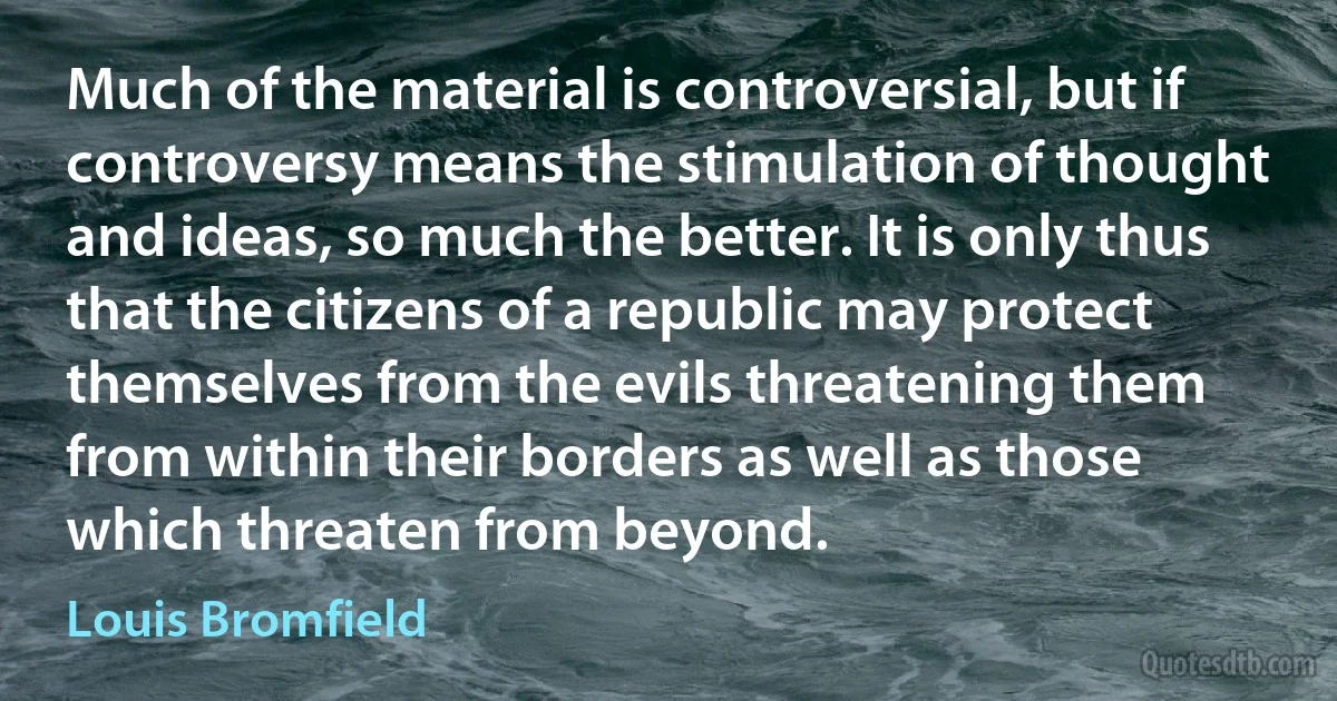 Much of the material is controversial, but if controversy means the stimulation of thought and ideas, so much the better. It is only thus that the citizens of a republic may protect themselves from the evils threatening them from within their borders as well as those which threaten from beyond. (Louis Bromfield)