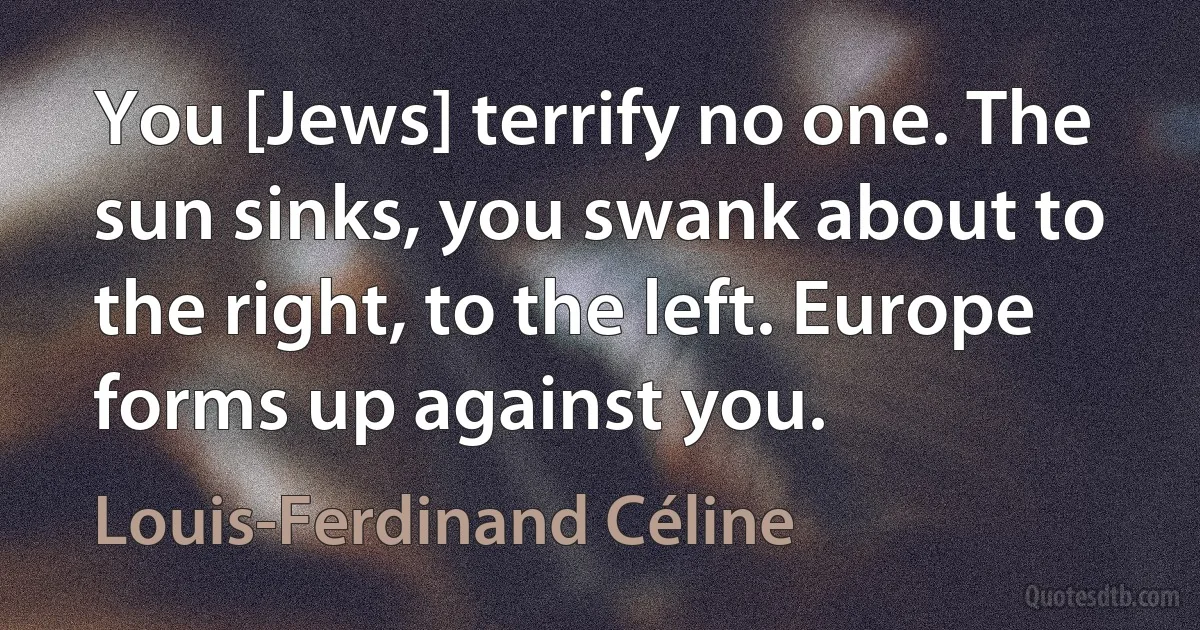 You [Jews] terrify no one. The sun sinks, you swank about to the right, to the left. Europe forms up against you. (Louis-Ferdinand Céline)