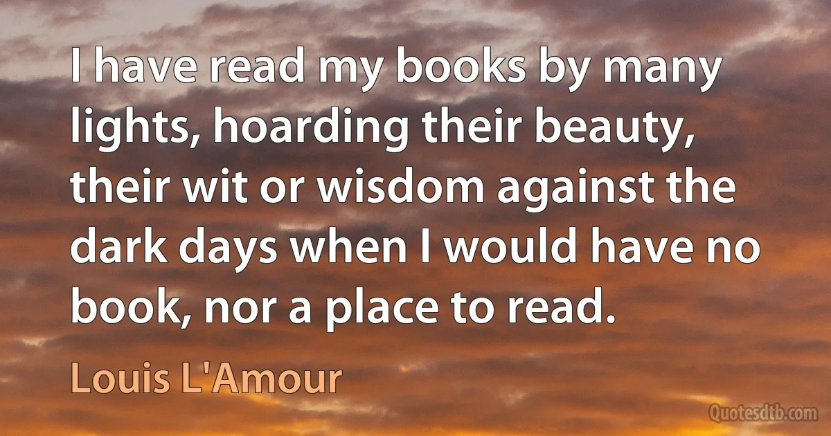 I have read my books by many lights, hoarding their beauty, their wit or wisdom against the dark days when I would have no book, nor a place to read. (Louis L'Amour)