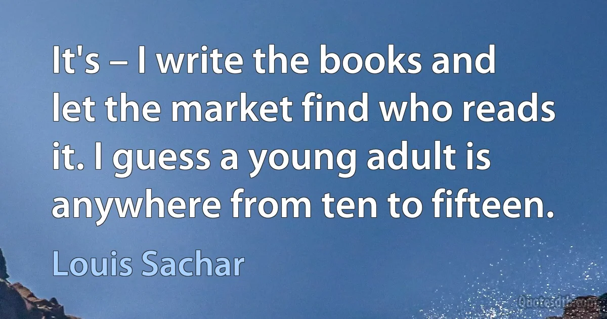 It's – I write the books and let the market find who reads it. I guess a young adult is anywhere from ten to fifteen. (Louis Sachar)