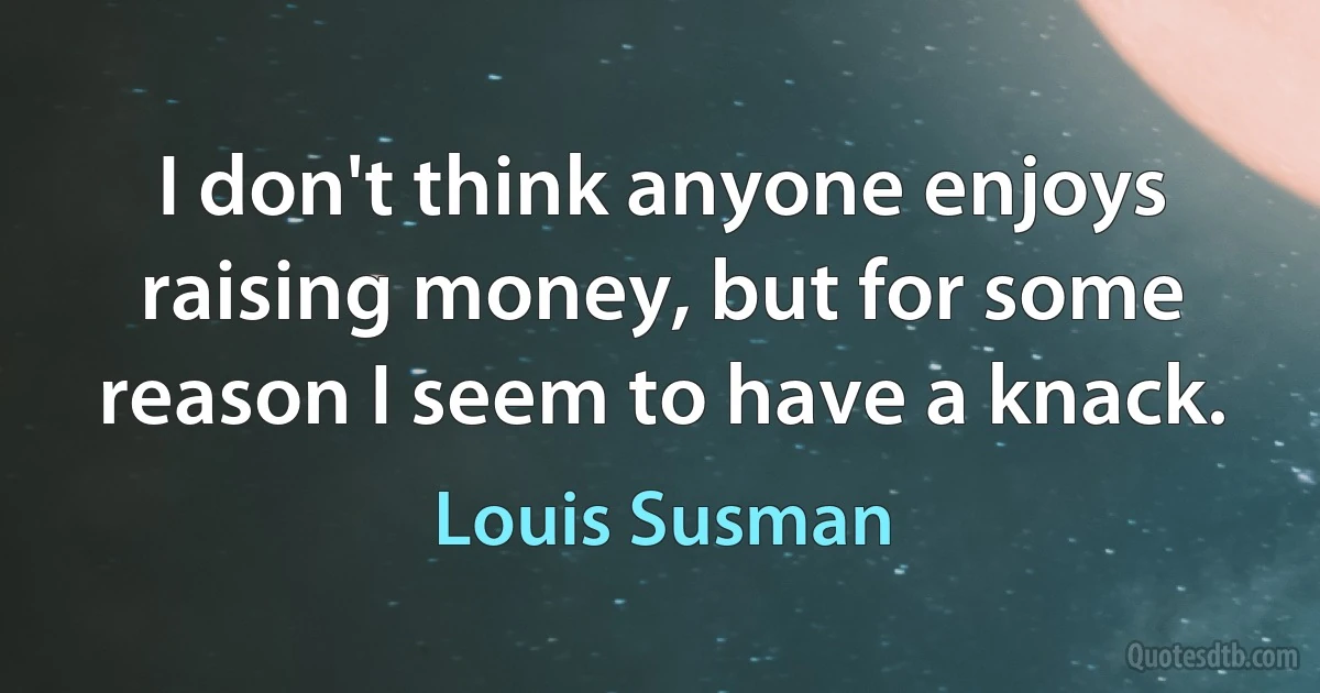 I don't think anyone enjoys raising money, but for some reason I seem to have a knack. (Louis Susman)