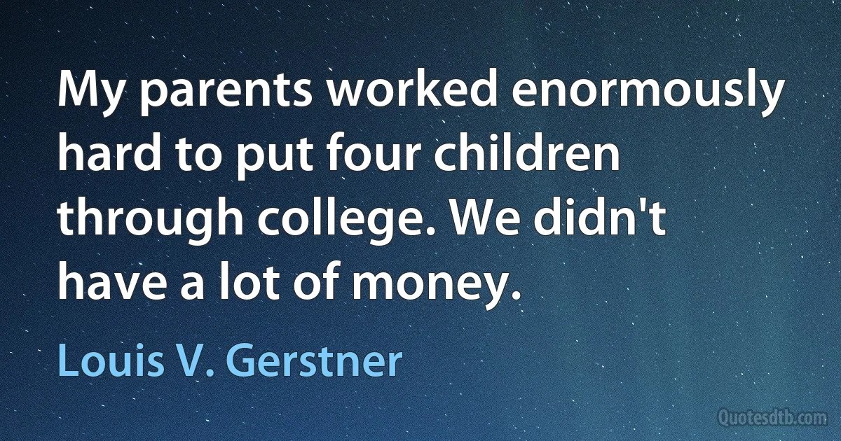 My parents worked enormously hard to put four children through college. We didn't have a lot of money. (Louis V. Gerstner)