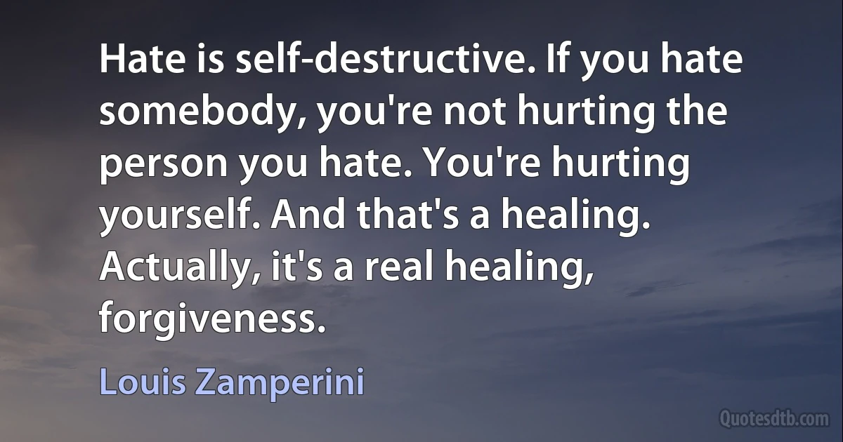 Hate is self-destructive. If you hate somebody, you're not hurting the person you hate. You're hurting yourself. And that's a healing. Actually, it's a real healing, forgiveness. (Louis Zamperini)