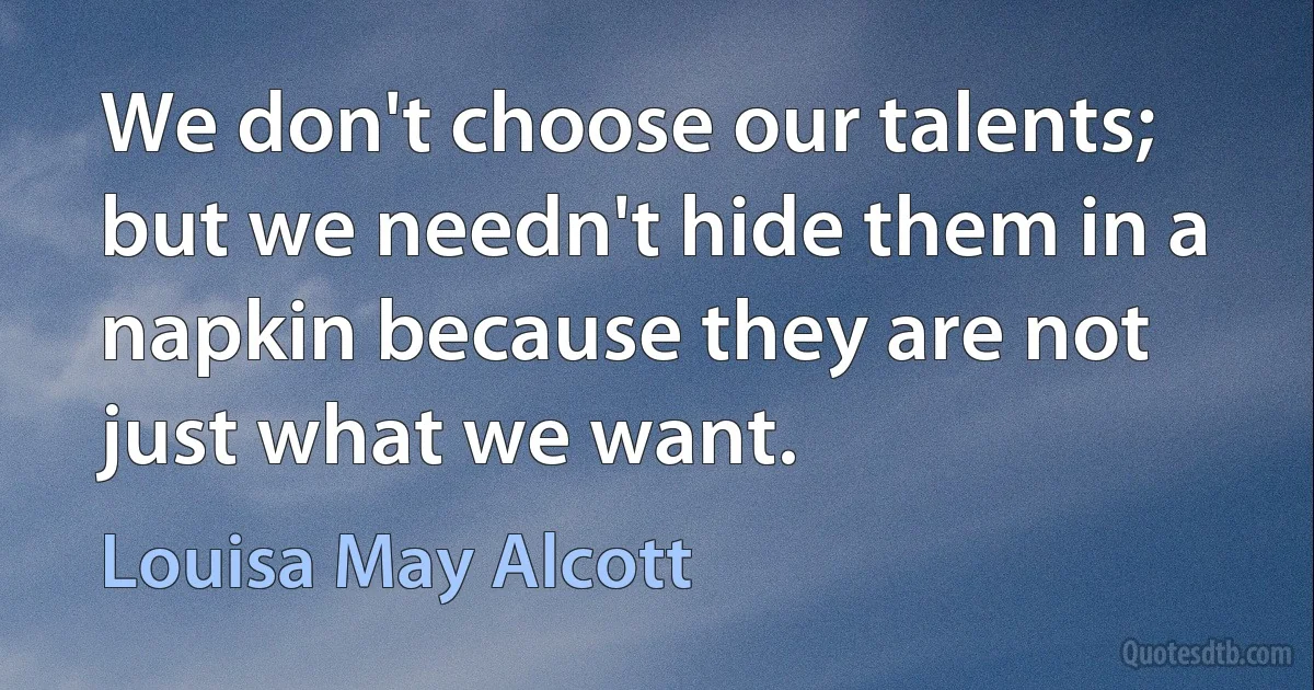 We don't choose our talents; but we needn't hide them in a napkin because they are not just what we want. (Louisa May Alcott)