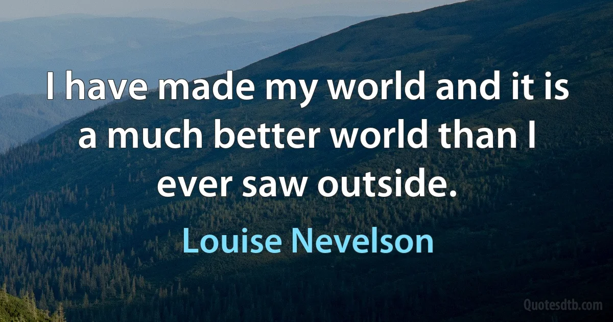 I have made my world and it is a much better world than I ever saw outside. (Louise Nevelson)