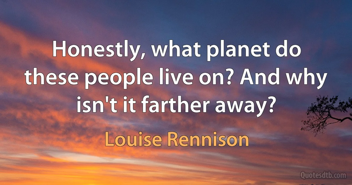 Honestly, what planet do these people live on? And why isn't it farther away? (Louise Rennison)