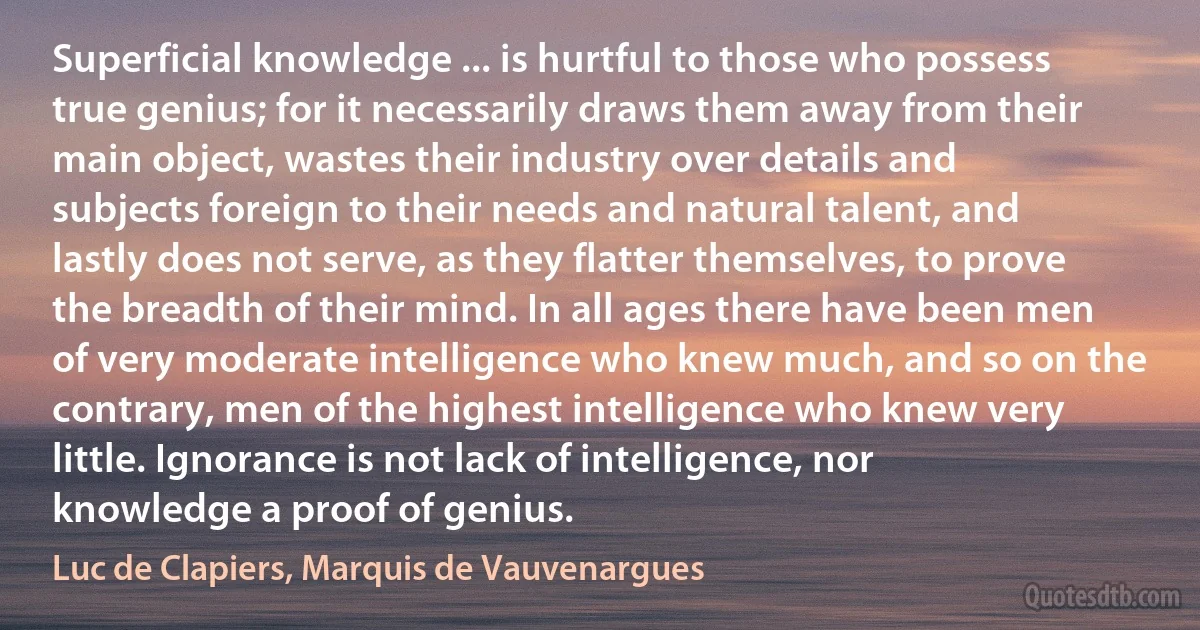 Superficial knowledge ... is hurtful to those who possess true genius; for it necessarily draws them away from their main object, wastes their industry over details and subjects foreign to their needs and natural talent, and lastly does not serve, as they flatter themselves, to prove the breadth of their mind. In all ages there have been men of very moderate intelligence who knew much, and so on the contrary, men of the highest intelligence who knew very little. Ignorance is not lack of intelligence, nor knowledge a proof of genius. (Luc de Clapiers, Marquis de Vauvenargues)