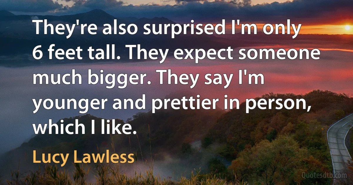 They're also surprised I'm only 6 feet tall. They expect someone much bigger. They say I'm younger and prettier in person, which I like. (Lucy Lawless)