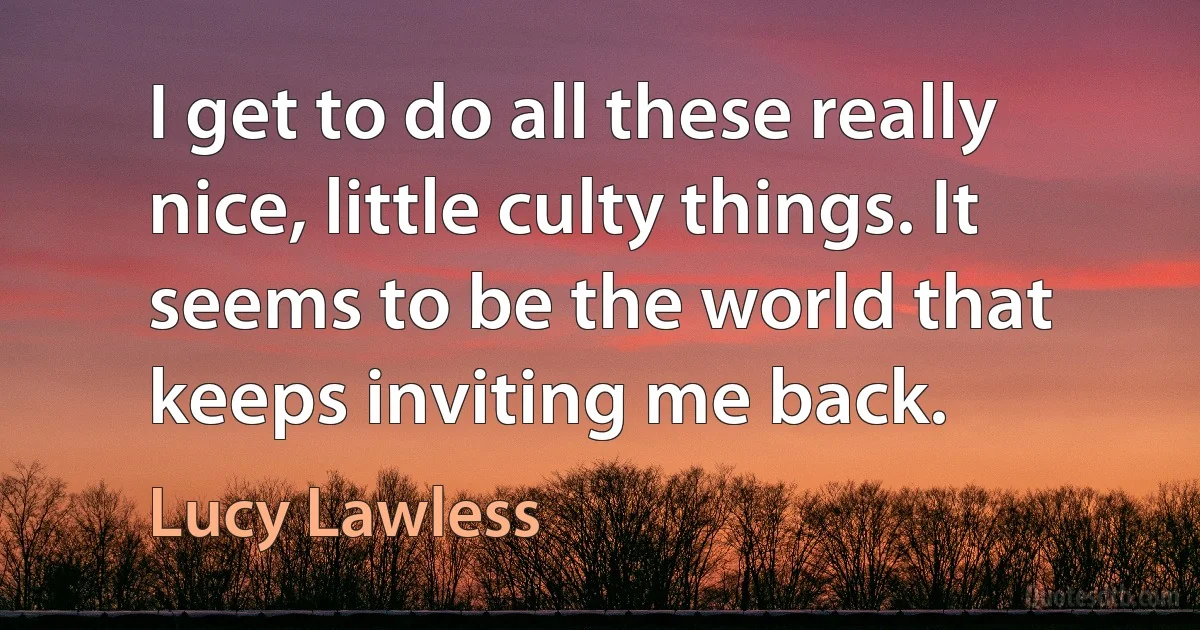 I get to do all these really nice, little culty things. It seems to be the world that keeps inviting me back. (Lucy Lawless)