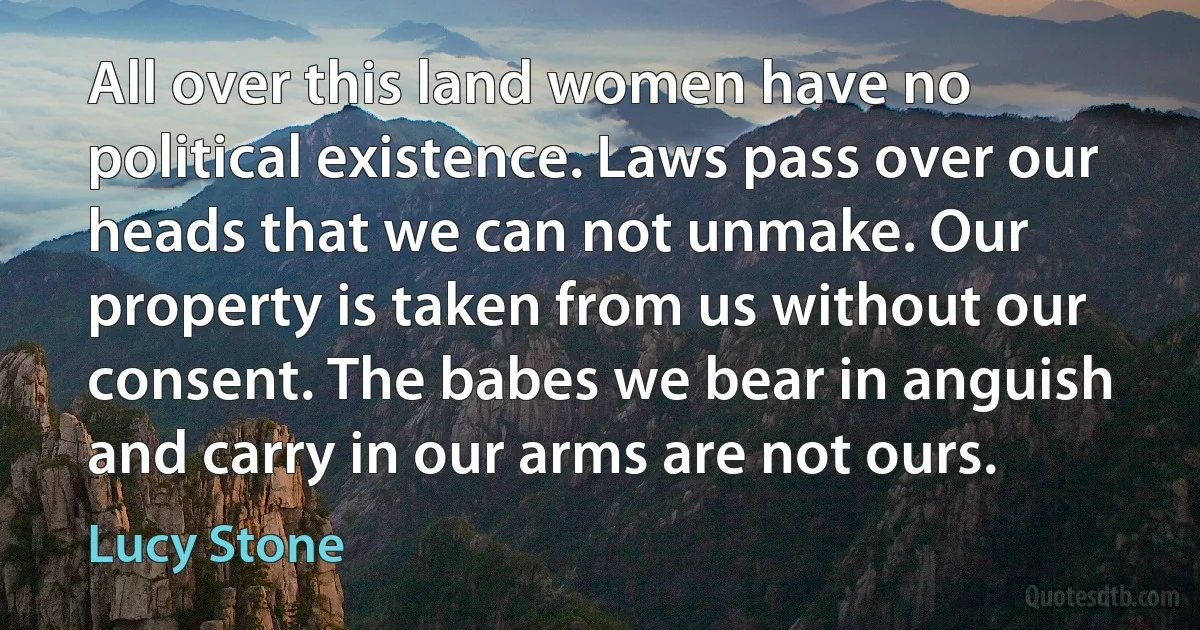 All over this land women have no political existence. Laws pass over our heads that we can not unmake. Our property is taken from us without our consent. The babes we bear in anguish and carry in our arms are not ours. (Lucy Stone)